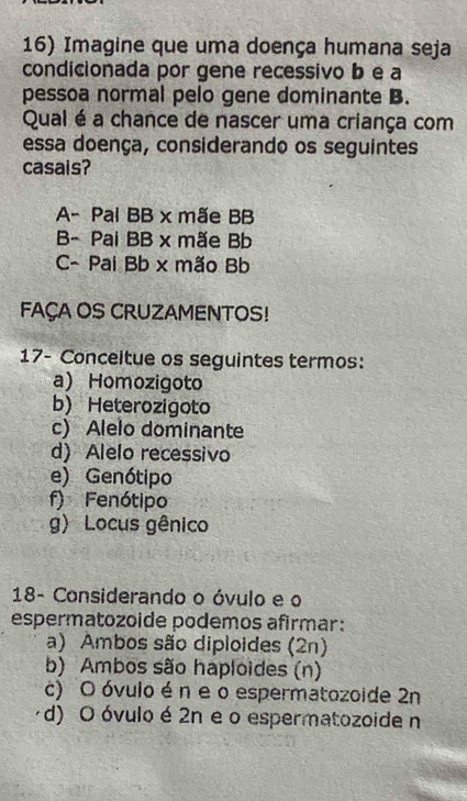 Imagine que uma doença humana seja
condicionada por gene recessivo b e a
pessoa normal pelo gene dominante B.
Qual é a chance de nascer uma criança com
essa doença, considerando os seguintes
casais?
A- Pal BB x mãe BB
B- Pai BB x mãe Bb
C- Pai Bb x mão Bb
FAÇA OS CRUZAMENTOS!
17- Conceitue os seguintes termos:
a) Homozigoto
b) Heterozigoto
c) Alelo dominante
d) Alelo recessivo
e) Genótipo
f) Fenótipo
g) Locus gênico
18- Considerando o óvulo e o
espermatozoide podemos afirmar:
a) Ambos são diploides (2n)
b) Ambos são haploides (n)
c) O óvulo én e o espermatozoide 2n
d) O óvulo é 2n e o espermatozoide n