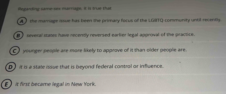 Regarding same-sex marriage, it is true that
A  the marriage issue has been the primary focus of the LGBTQ community until recently.
B several states have recently reversed earlier legal approval of the practice.
C) younger people are more likely to approve of it than older people are.
D)it is a state issue that is beyond federal control or influence.
E it first became legal in New York.