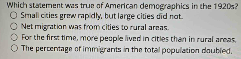 Which statement was true of American demographics in the 1920s?
Small cities grew rapidly, but large cities did not.
Net migration was from cities to rural areas.
For the first time, more people lived in cities than in rural areas.
The percentage of immigrants in the total population doubled.