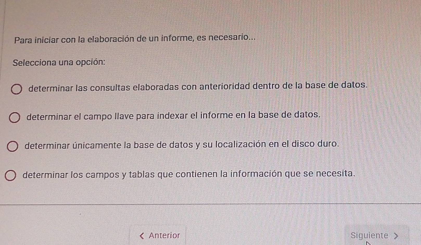 Para iniciar con la elaboración de un informe, es necesario...
Selecciona una opción:
determinar las consultas elaboradas con anterioridad dentro de la base de datos.
determinar el campo llave para indexar el informe en la base de datos.
determinar únicamente la base de datos y su localización en el disco duro.
determinar los campos y tablas que contienen la información que se necesita.
Anterior Siguiente