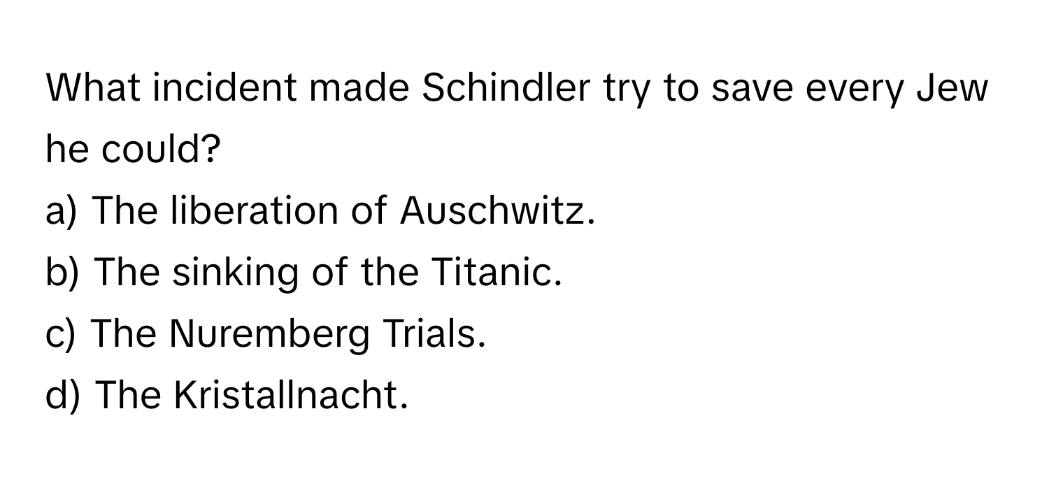 What incident made Schindler try to save every Jew he could?

a) The liberation of Auschwitz. 
b) The sinking of the Titanic. 
c) The Nuremberg Trials. 
d) The Kristallnacht.