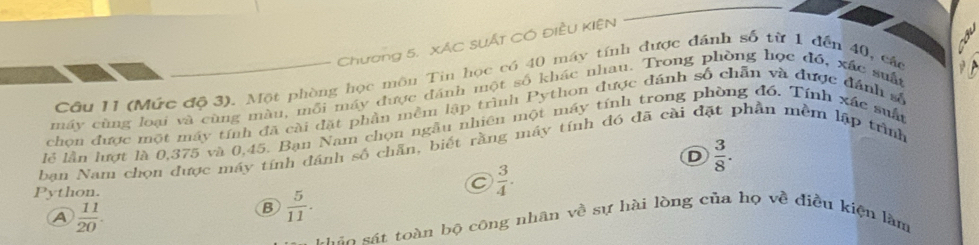 Chương 5. xÁC SUÁt CÓ ĐiềU KIệN
Cầu II (Mức độ 3). Một phòng học môn Tin học có 40 máy tính được đánh số từ 1 đến 40, các
máy cùng loại và cùng màu, mỗi máy được đánh một số khác nhau. Trong phòng học đó, xác suất
chơn được một máy tính đã cài đặt phần mềm lập trình Python được đánh số chẵn và được đánh số
lễ lần lượt là 0,375 và 0,45. Bạn Nam chọn ngẫu nhiên một máy tính trong phòng đồ. Tính xác suất
ban Nam chọn được máy tính đánh số chăn, biết rằng máy tính đó đã cài đặt phần mềm lập trình
D  3/8 . 
P ython.
C  3/4 .
A  11/20 .
B  5/11 . 
Láo sát toàn bộ công nhân về sự hài lòng của họ về điều kiện làm