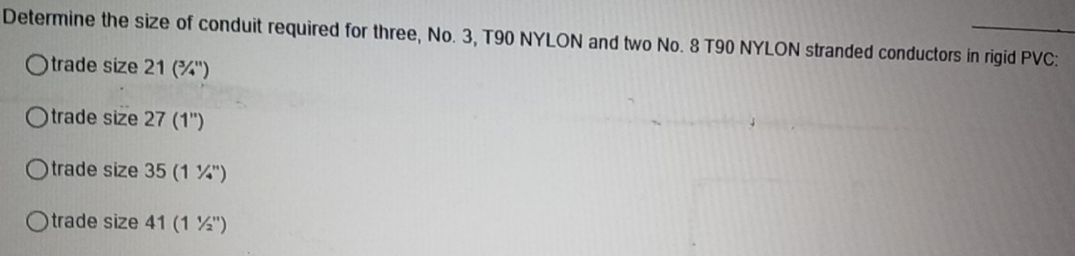 Determine the size of conduit required for three, No. 3, T90 NYLON and two No. 8 T90 NYLON stranded conductors in rigid PVC: 
trade size 2 1(^3/_4^(11)
trade size 27 (1'')
trade size 35 (11/4^n)
trade size 41 (11/2'')