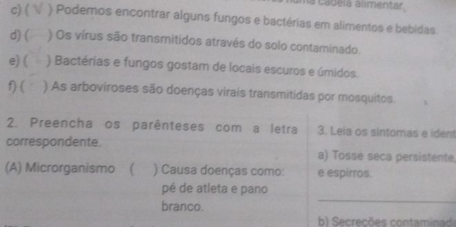 na cadéia alimentar. 
c) ( ) Podemos encontrar alguns fungos e bactérias em alimentos e bebidas. 
d) ( ) Os vírus são transmitidos através do solo contaminado. 
e) ( ) Bactérias e fungos gostam de locais escuros e úmidos. 
f) ( ) As arboviroses são doenças virais transmitidas por mosquitos. 
2. Preencha os parênteses com a letra 3. Leia os sintomas e ident 
correspondente. 
a) Tosse seca persistente, 
(A) Microrganismo ( ) Causa doenças como: e espirros. 
pé de atleta e pano 
branco. 
_