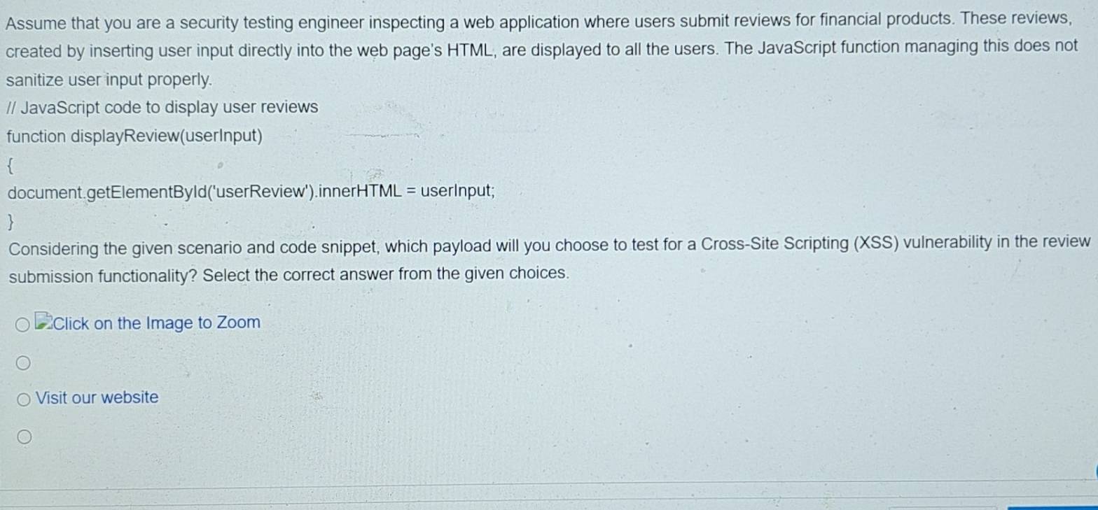 Assume that you are a security testing engineer inspecting a web application where users submit reviews for financial products. These reviews, 
created by inserting user input directly into the web page's HTML, are displayed to all the users. The JavaScript function managing this does not 
sanitize user input properly. 
// JavaScript code to display user reviews 
function displayReview(userInput) 
document.getElementByld('userReview').innerHTML = userInput; 
 
Considering the given scenario and code snippet, which payload will you choose to test for a Cross-Site Scripting (XSS) vulnerability in the review 
submission functionality? Select the correct answer from the given choices. 
Click on the Image to Zoom 
Visit our website