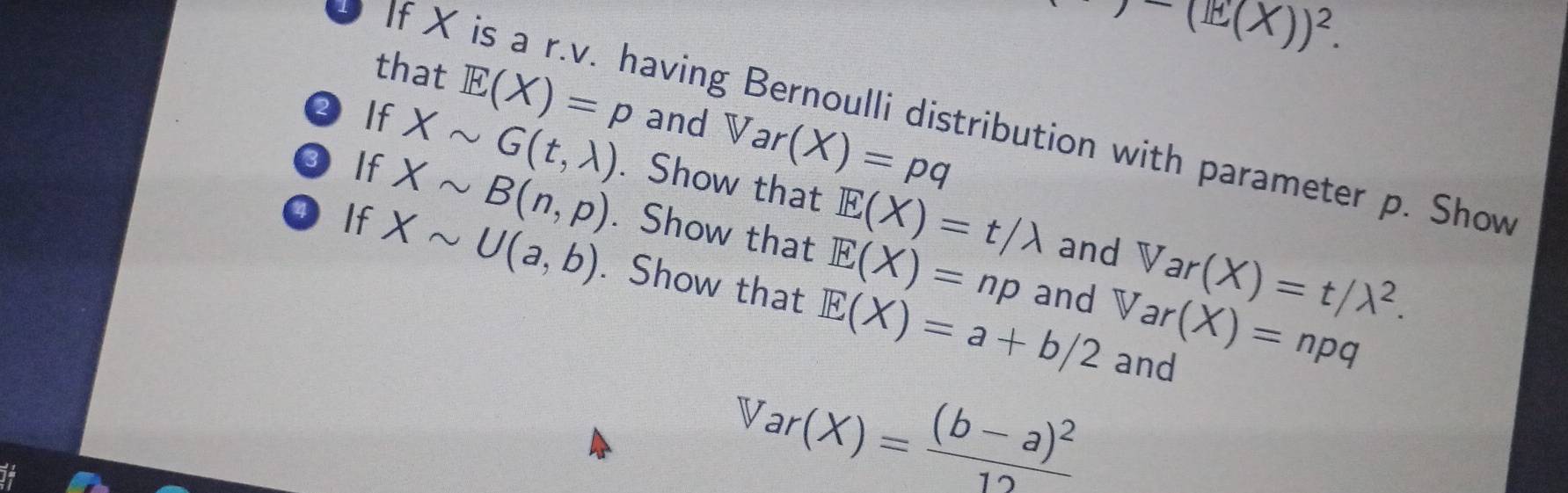 )-(1X))^2. 
that E(X)=p and Var(X)=pq
If X is a r.v. having Bernoulli distribution with parameter p. Show 
2 If Xsim G(t,lambda ). Show that E(X)=t/lambda
3 If Xsim B(n,p). Show that E(X)=np
and Var(X)=t/lambda^2. 
If Xsim U(a,b). Show that E(X)=a+b/2 and forall ar(X)=npq
and
Var(X)=frac (b-a)^212