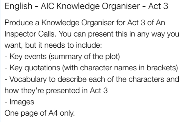 English - AIC Knowledge Organiser - Act 3 
Produce a Knowledge Organiser for Act 3 of An 
Inspector Calls. You can present this in any way you 
want, but it needs to include: 
- Key events (summary of the plot) 
- Key quotations (with character names in brackets) 
- Vocabulary to describe each of the characters and 
how they're presented in Act 3 
- Images 
One page of A4 only.