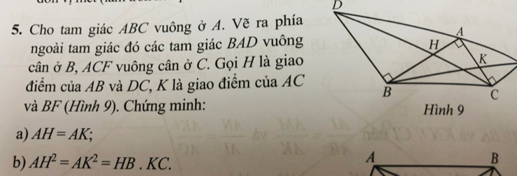 Cho tam giác ABC vuông ở A. Vẽ ra phía 
ngoài tam giác đó các tam giác BAD vuông 
cân ở B, ACF vuông cân ở C. Gọi H là giao 
điểm của AB và DC, K là giao điểm của AC
và BF (Hình 9). Chứng minh: 
a) AH=AK; 
b) AH^2=AK^2=HB.KC.