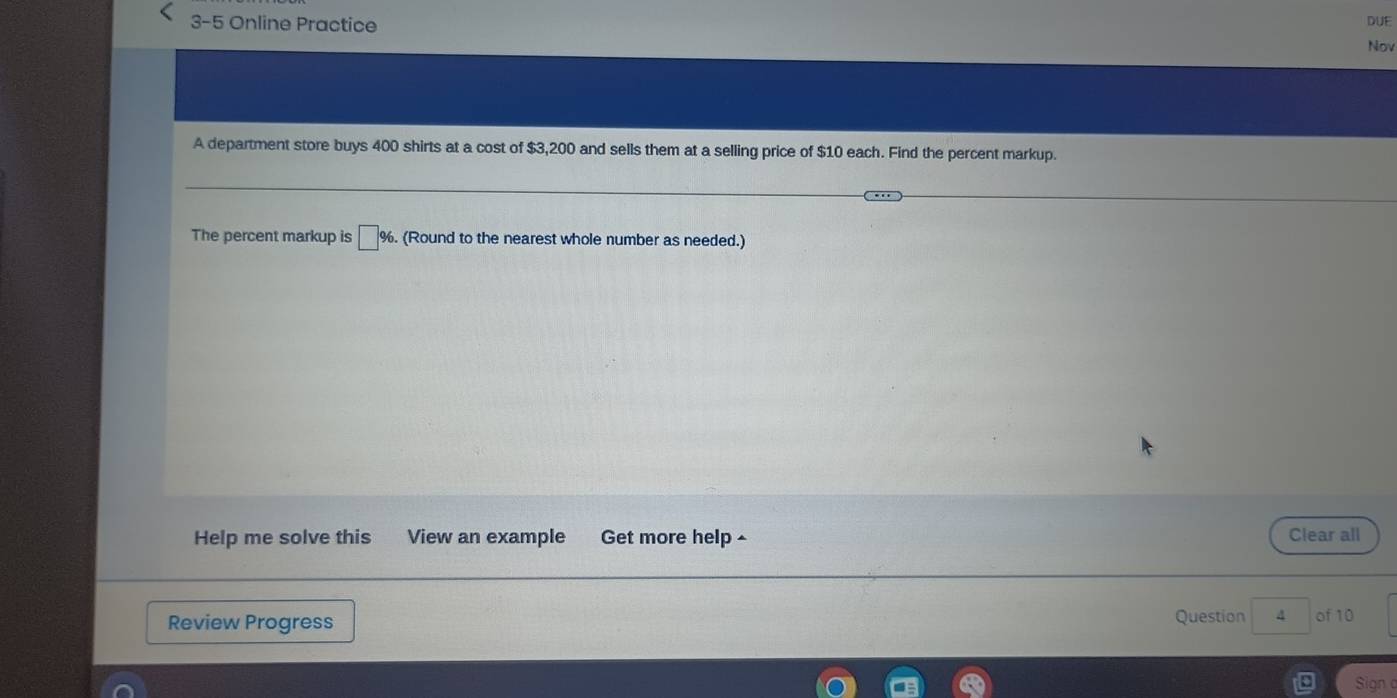 3-5 Online Practice DUE 
Nov 
A department store buys 400 shirts at a cost of $3,200 and sells them at a selling price of $10 each. Find the percent markup. 
The percent markup is □ %. (Round to the nearest whole number as needed.) 
Help me solve this View an example Get more help ^ Clear all 
Review Progress Question 4 of 10 
Sign o