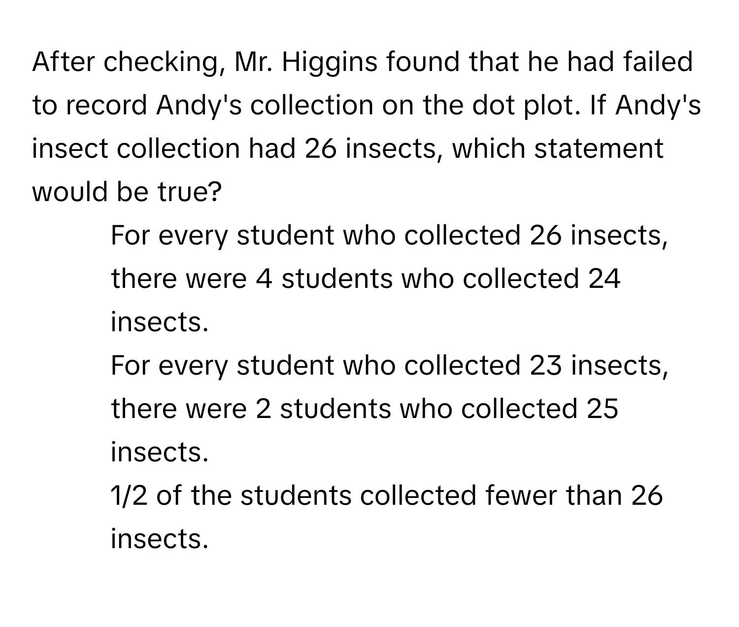 After checking, Mr. Higgins found that he had failed to record Andy's collection on the dot plot. If Andy's insect collection had 26 insects, which statement would be true?

1) For every student who collected 26 insects, there were 4 students who collected 24 insects. 
2) For every student who collected 23 insects, there were 2 students who collected 25 insects. 
3) 1/2 of the students collected fewer than 26 insects.