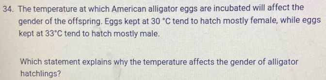 The temperature at which American alligator eggs are incubated will affect the 
gender of the offspring. Eggs kept at 30°C tend to hatch mostly female, while eggs 
kept at 33°C tend to hatch mostly male. 
Which statement explains why the temperature affects the gender of alligator 
hatchlings?