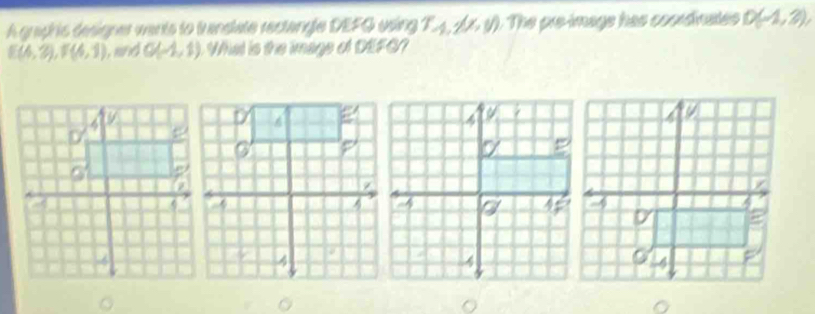 A graphis designer wants to translate rectangle DEFQ using 1 A, 4, 11, 11 ). The pre-imags has cocrdinates D(-1,3),
E(4,3), F(4,1) , and G(-1,1) Wat is the image of DEFG