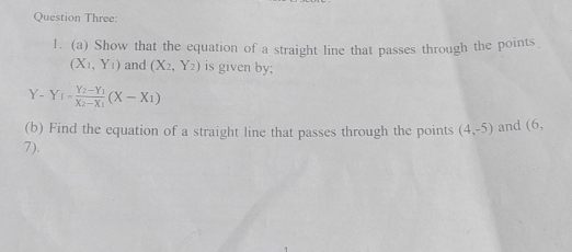 Question Three: 
1. (a) Show that the equation of a straight line that passes through the points
(X_1,Y_1) and (X_2,Y_2) is given by;
Y - Y_I=frac Y_2-Y_1X_2-X_1(X-X_1)
(b) Find the equation of a straight line that passes through the points (4,-5) and (6,
7).