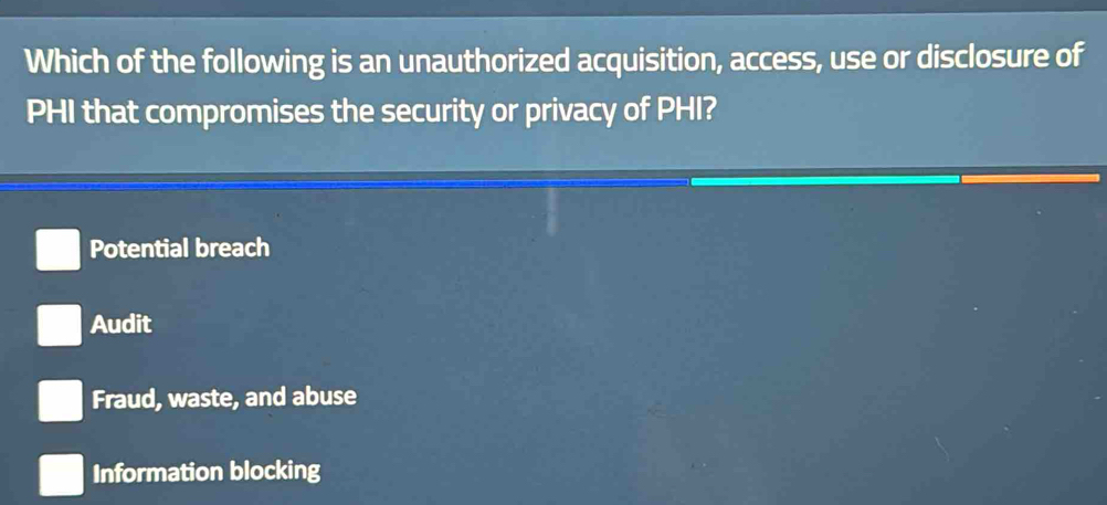 Which of the following is an unauthorized acquisition, access, use or disclosure of
PHI that compromises the security or privacy of PHI?
Potential breach
Audit
Fraud, waste, and abuse
Information blocking