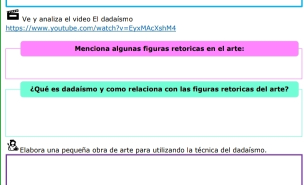 Ve y analiza el video El dadaísmo 
https://www.youtube.com/watch? v=Ey* MAcXshM4 
Menciona algunas figuras retoricas en el arte: 
¿Qué es dadaísmo y como relaciona con las figuras retoricas del arte? 
Elabora una pequeña obra de arte para utilizando la técnica del dadaísmo.