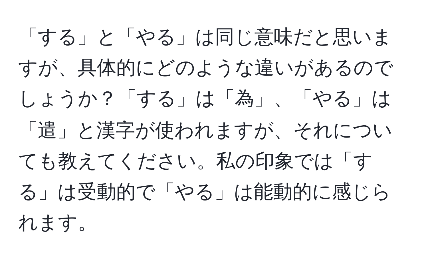 「する」と「やる」は同じ意味だと思いますが、具体的にどのような違いがあるのでしょうか？「する」は「為」、「やる」は「遣」と漢字が使われますが、それについても教えてください。私の印象では「する」は受動的で「やる」は能動的に感じられます。