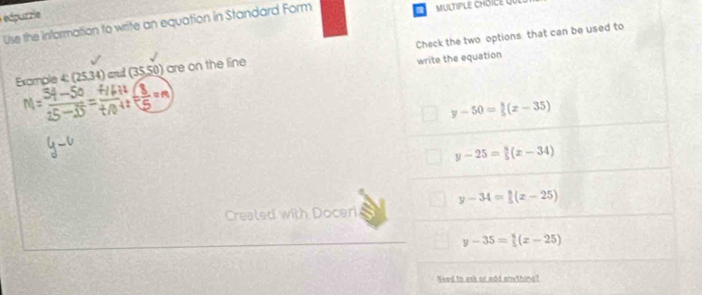 edpurzie
a
Use the information to write an equation in Standard Form MULTIPLE CHOICE QUI
Excample 4: (1 534) and (35,50) are on the line Check the two options that can be used to
write the equation
a
y-50= 3/5 (x-35)
y-25= 8/5 (x-34)
y-34= 8/5 (x-25)
Created with Doceri
y-35= 5/5 (x-25)
Need to ask or add anything?