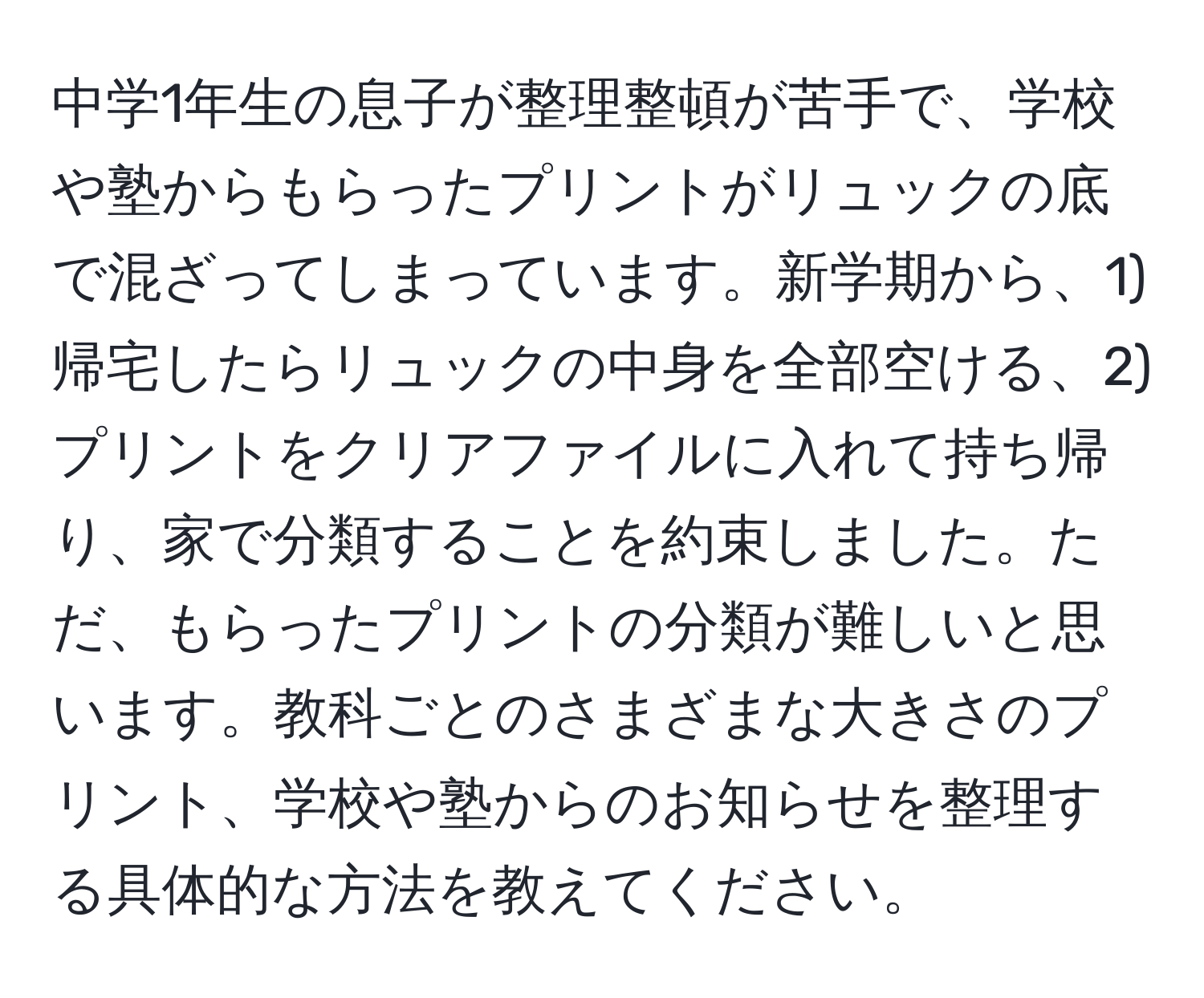 中学1年生の息子が整理整頓が苦手で、学校や塾からもらったプリントがリュックの底で混ざってしまっています。新学期から、1) 帰宅したらリュックの中身を全部空ける、2) プリントをクリアファイルに入れて持ち帰り、家で分類することを約束しました。ただ、もらったプリントの分類が難しいと思います。教科ごとのさまざまな大きさのプリント、学校や塾からのお知らせを整理する具体的な方法を教えてください。