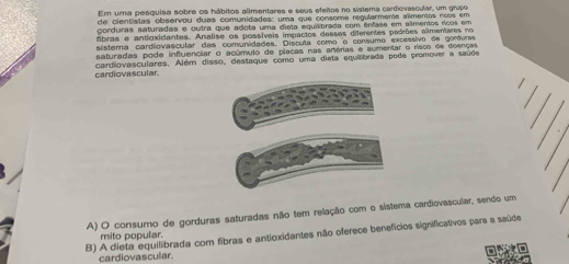 Em umna pesquisa sobre os hábitos alimentares e seus efeios no sistema cardiovascular, um grupo
de cientistas observou duas comunidades: uma que consome regularmente alimentos rcos em
gorduras saturadas e outra que adota uma dieta equabrada com ênfase em alimentos rícos em
fibras e antloxidantes. Analise os possíveis impactos desses diferentes padrões alimentares no
sistema cardiovascular das comunidades. Discuta como o consumo excessivo de gorfuras
saturadas pode influenciar o acúmulo de placas nas anérias e aumentar o risco de doenças
cardiovascular. cardiovasculares. Além disso, destaque como uma dieta equilibrada pode promover a saúde
A) O consumo de gorduras saturadas não tem relação com o sístema cardiovascular, sendo um
B) A dieta equilibrada com fibras e antioxidantes não oferece benefícios significativos para a saúde
mito popular.
cardiovascular.