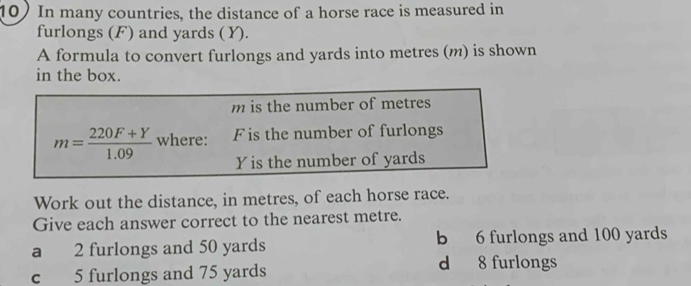 In many countries, the distance of a horse race is measured in
furlongs (F) and yards (Y).
A formula to convert furlongs and yards into metres (m) is shown
in the box.
m is the number of metres
m= (220F+Y)/1.09  where: F is the number of furlongs
Yis the number of yards
Work out the distance, in metres, of each horse race.
Give each answer correct to the nearest metre.
a 2 furlongs and 50 yards b 6 furlongs and 100 yards
c 5 furlongs and 75 yards
d 8 furlongs