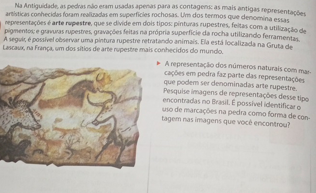 Na Antiguidade, as pedras não eram usadas apenas para as contagens: as mais antigas representações 
artísticas conhecidas foram realizadas em superfícies rochosas. Um dos termos que denomina essas 
representações é arte rupestre, que se divide em dois tipos: pinturas rupestres, feitas com a utilização de 
pigmentos; e gravuras rupestres, gravações feitas na própria superfície da rocha utilizando ferramentas. 
A seguir, é possível observar uma pintura rupestre retratando animais. Ela está localizada na Gruta de 
Lascaux, na França, um dos sítios de arte rupestre mais conhecidos do mundo. 
A representação dos números naturais com mar- 
cações em pedra faz parte das representações 
que podem ser denominadas arte rupestre. 
Pesquise imagens de representações desse tipo 
encontradas no Brasil. É possível identificar o 
uso de marcações na pedra como forma de con- 
tagem nas imagens que você encontrou?