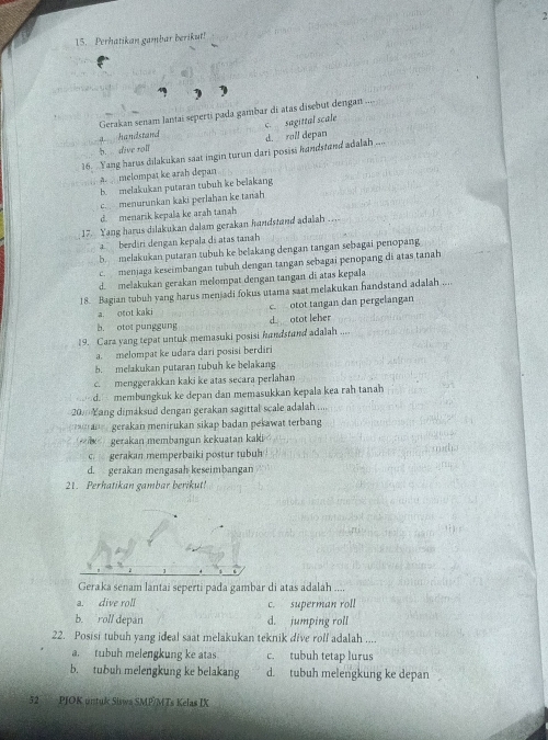 Perhatikan gambar berikut! 2
Gerakan senam lantai seperti pada gambar di atas disebut dengan ....
c. sagittal scale
a handstand
,
h. dive toll
16. Yang harus dilakukan saat ingin turun dari posisi handstand adalah d. roll depan
a. melompat ke arah depan
b. melakukan putaran tubuh ke belakang
c menurunkan kaki perlahan ke tanah
d. menarik kepala ke arah tanah
17. Yang harus dilakukan dalam gerakan handstand adalah ...
berdári dengan kepala di atas tanah
b melakukan putaran tubuh ke belakang dengan tangan sebagai penopang
c. menjaga keseimbangan tubuh dengan tangan sebagai penopang di atas tanah
d. melakukan gerakan melompat dengan tangan di atas kepala
18. Bagian tubuh yang harus menjadi fokus utama saat melakukan handstand adalah ....
a. otot kaki c. otot tangan dan pergelangan
b. otot punggung d otot leher
19. Cara yang tepat untuk memasuki posisi handstand adalah
a. melompat ke udara dari posisi berdiri
b. melakukan putaran tubuh ke belakang
c. menggerakkan kaki ke atas secara perlahan
d. membungkuk ke depan dan memasukkan kepala kea rah tanah
20  ang dimaksud dengan gerakan sagittal scale adalah .   
an gerakan menirukan sikap badan pekawat terbang
gerakan membangun kekuatan kaki
c. gerakan memperbaiki postur tubuh
d. gerakan mengasah keseimbangan
21. Perhatikan gambar berikut!
Geraka senam lantai seperti pada gambar di atas adalah ....
a. dive roll c. superman roll
b. roll depan d. jumping roll
22. Posisi tubuh yang ideal saat melakukan teknik dive rolf adalah ....
a. tubuh melengkung ke atas c. tubuh tetap lurus
b. tubuh melengkung ke belakang d. tubuh melengkung ke depan
52  PJOK untuk Sisws SMP/MTs Kelas IX