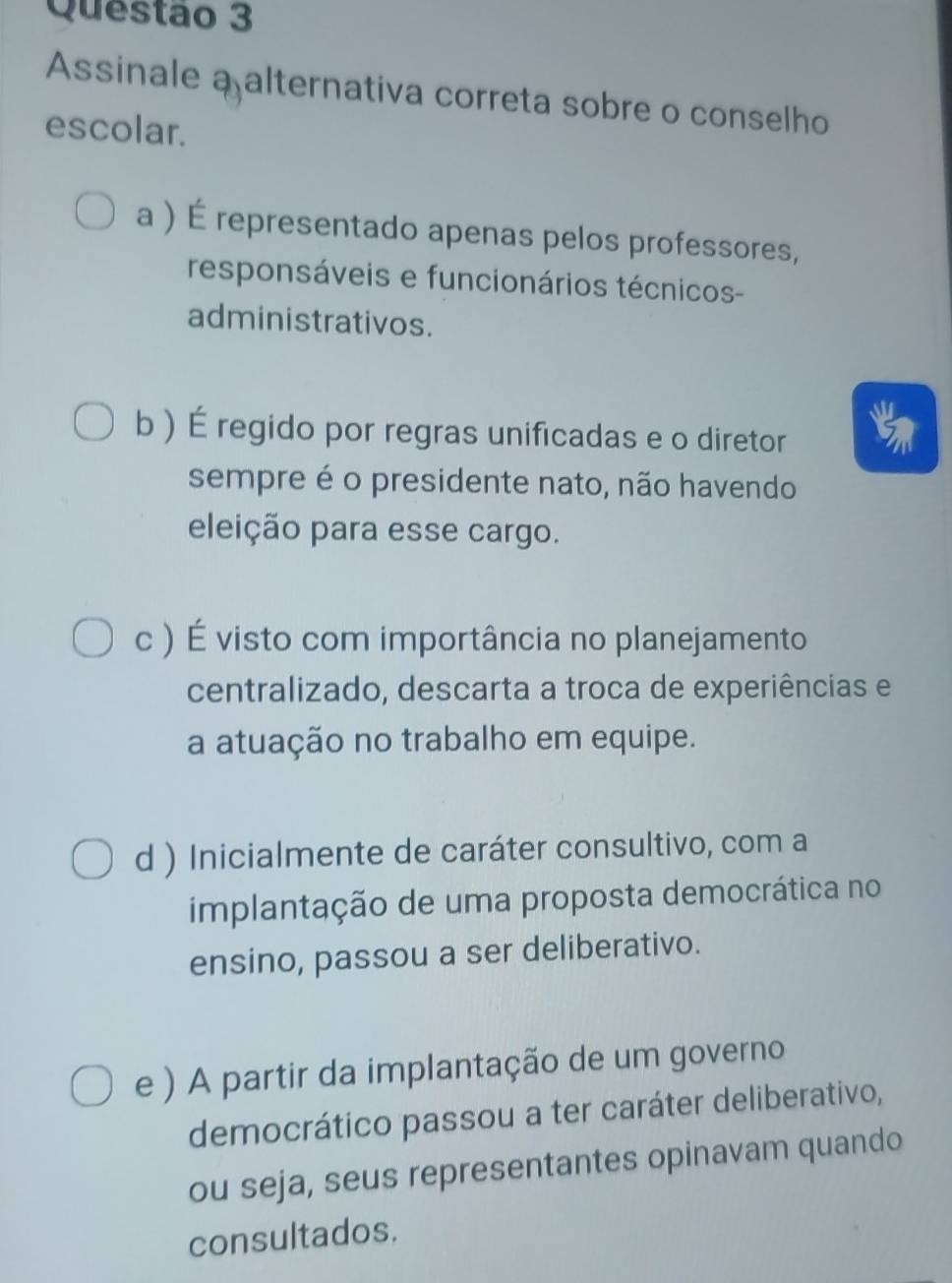 Assinale a alternativa correta sobre o conselho
escolar.
a ) É representado apenas pelos professores,
responsáveis e funcionários técnicos-
administrativos.
b ) É regido por regras unificadas e o diretor
sempre é o presidente nato, não havendo
eleição para esse cargo.
c ) É visto com importância no planejamento
centralizado, descarta a troca de experiências e
a atuação no trabalho em equipe.
d ) Inicialmente de caráter consultivo, com a
implantação de uma proposta democrática no
ensino, passou a ser deliberativo.
e ) A partir da implantação de um governo
democrático passou a ter caráter deliberativo,
ou seja, seus representantes opinavam quando
consultados.