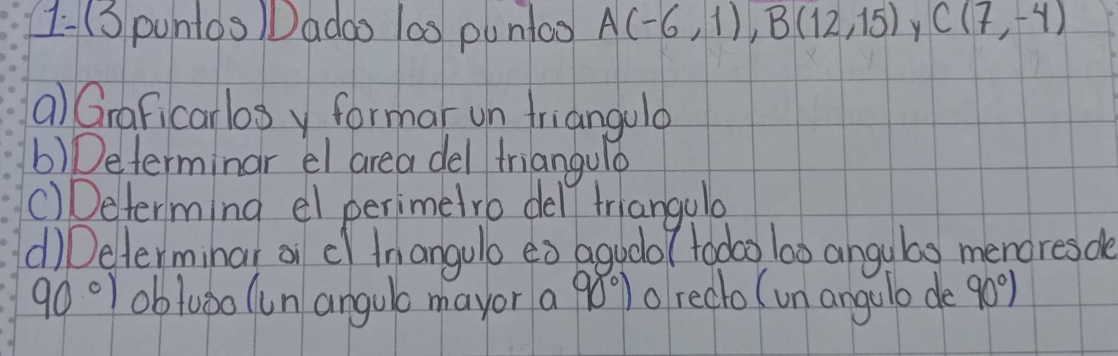 1-(S puntos Dadao las puntoo A(-6,1), B(12,15) Y C(7,-4)
a) Graficarlos y formar un friangulo 
b) Determinar el area del friangulo 
()Determing el perimetro dell triangulo 
d)Determinar on cl inangulo eò agudo/ toooo) l0o angubo menores de
90°) obluǒo (un angulo mayor a 980%) o redlo (un angulo de 90°)