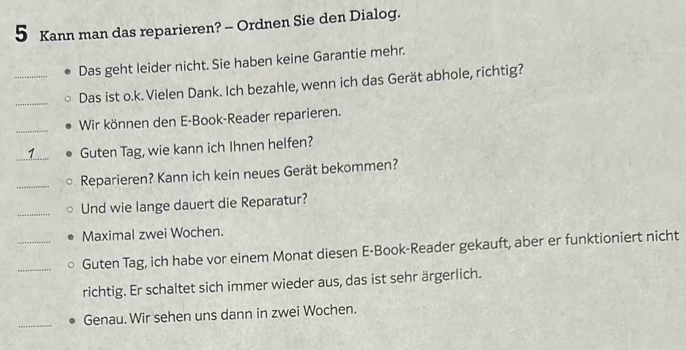 Kann man das reparieren? - Ordnen Sie den Dialog. 
Das geht leider nicht. Sie haben keine Garantie mehr. 
__Das ist o.k. Vielen Dank. Ich bezahle, wenn ich das Gerät abhole, richtig? 
_ 
Wir können den E-Book-Reader reparieren. 
_Guten Tag, wie kann ich Ihnen helfen? 
_Reparieren? Kann ich kein neues Gerät bekommen? 
_Und wie lange dauert die Reparatur? 
_Maximal zwei Wochen. 
_Guten Tag, ich habe vor einem Monat diesen E-Book-Reader gekauft, aber er funktioniert nicht 
richtig. Er schaltet sich immer wieder aus, das ist sehr ärgerlich. 
_ 
Genau. Wir sehen uns dann in zwei Wochen.