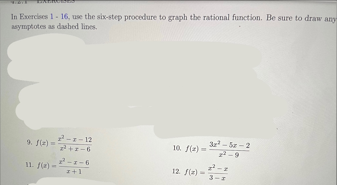 In Exercises 1 - 16, use the six-step procedure to graph the rational function. Be sure to draw any 
asymptotes as dashed lines. 
9. f(x)= (x^2-x-12)/x^2+x-6 
10. f(x)= (3x^2-5x-2)/x^2-9 
11. f(x)= (x^2-x-6)/x+1 
12. f(x)= (x^2-x)/3-x 