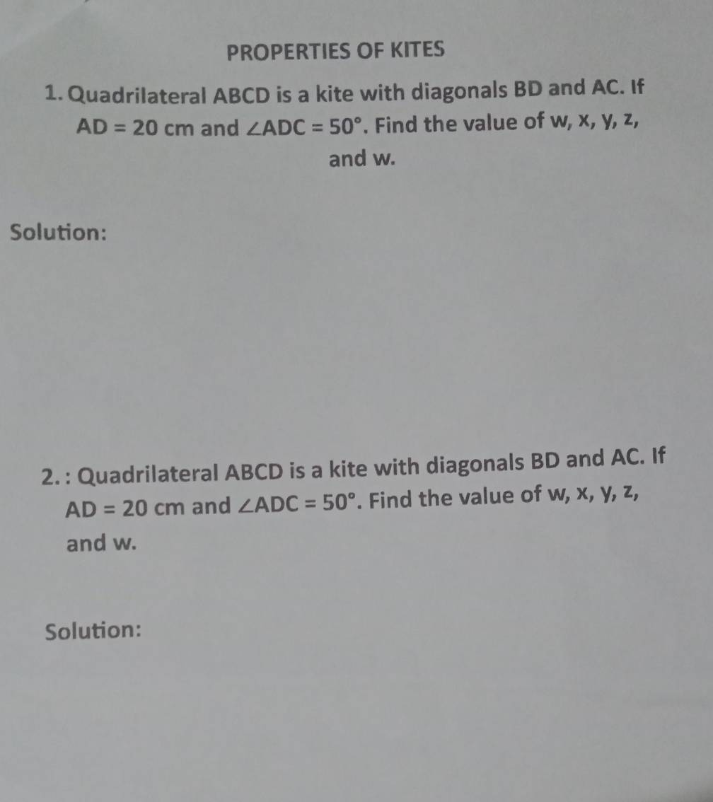 PROPERTIES OF KITES 
1. Quadrilateral ABCD is a kite with diagonals BD and AC. If
AD=20cm and ∠ ADC=50°. Find the value of w, x, y, z, 
and w. 
Solution: 
2. : Quadrilateral ABCD is a kite with diagonals BD and AC. If
AD=20cm and ∠ ADC=50°. Find the value of w, x, y, z, 
and w. 
Solution: