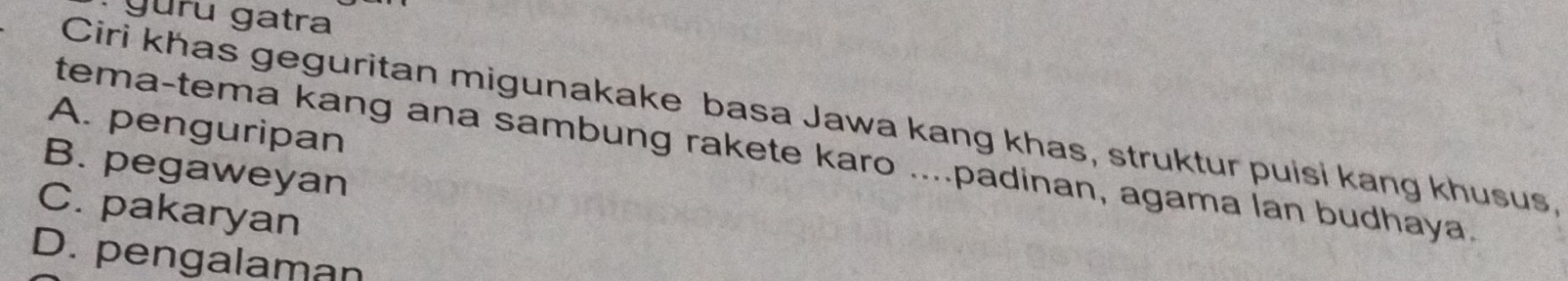 guru gatra
Ciri khas geguritan migunakake basa Jawa kang khas, struktur puisi kang khusus,
A. penguripan
tema-tema kang ana sambung rakete karo ....padinan, agama lan budhaya.
B. pegaweyan
C. pakaryan
D. pengalaman