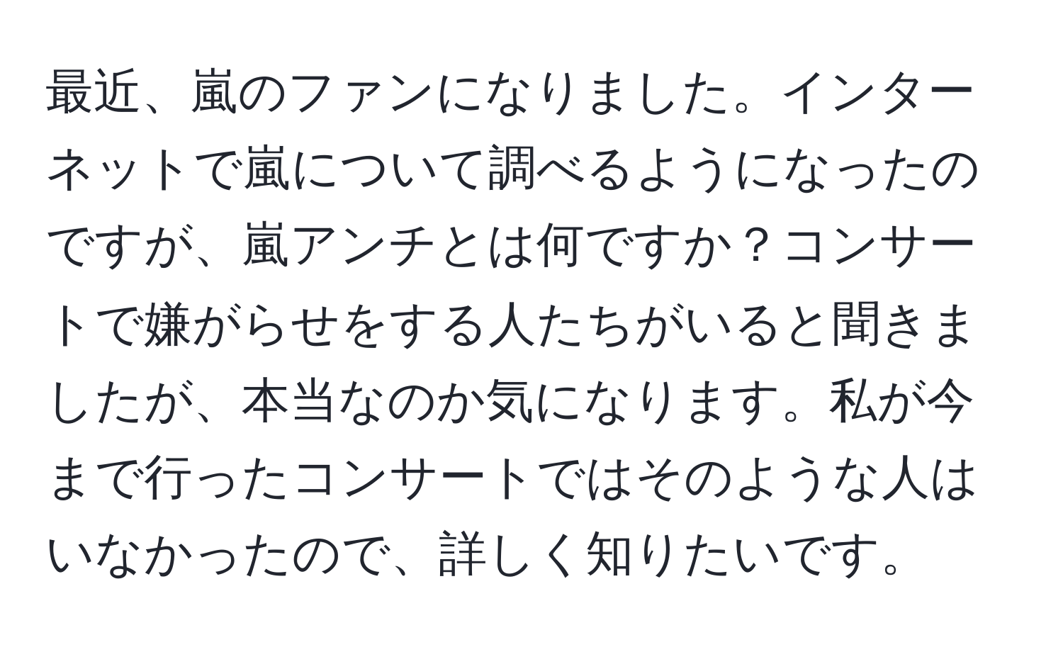 最近、嵐のファンになりました。インターネットで嵐について調べるようになったのですが、嵐アンチとは何ですか？コンサートで嫌がらせをする人たちがいると聞きましたが、本当なのか気になります。私が今まで行ったコンサートではそのような人はいなかったので、詳しく知りたいです。