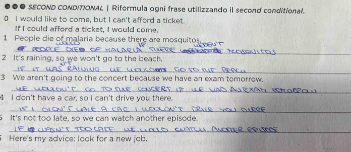 ●●● SECOND CONDITIONAL | Riformula ogni frase utilizzando il second conditional. 
0 I would like to come, but I can't afford a ticket. 
If I could afford a ticket, I would come. 
1 People die of malaria because there are mosquitos. 
_ 
_ 
_ 
2 It's raining, so we won't go to the beach. 
_ 
3 We aren't going to the concert because we have an exam tomorrow. 
_ 
4 I don't have a car, so I can't drive you there. 
_ 
5 It's not too late, so we can watch another episode. 
_ 
5 Here's my advice: look for a new job.