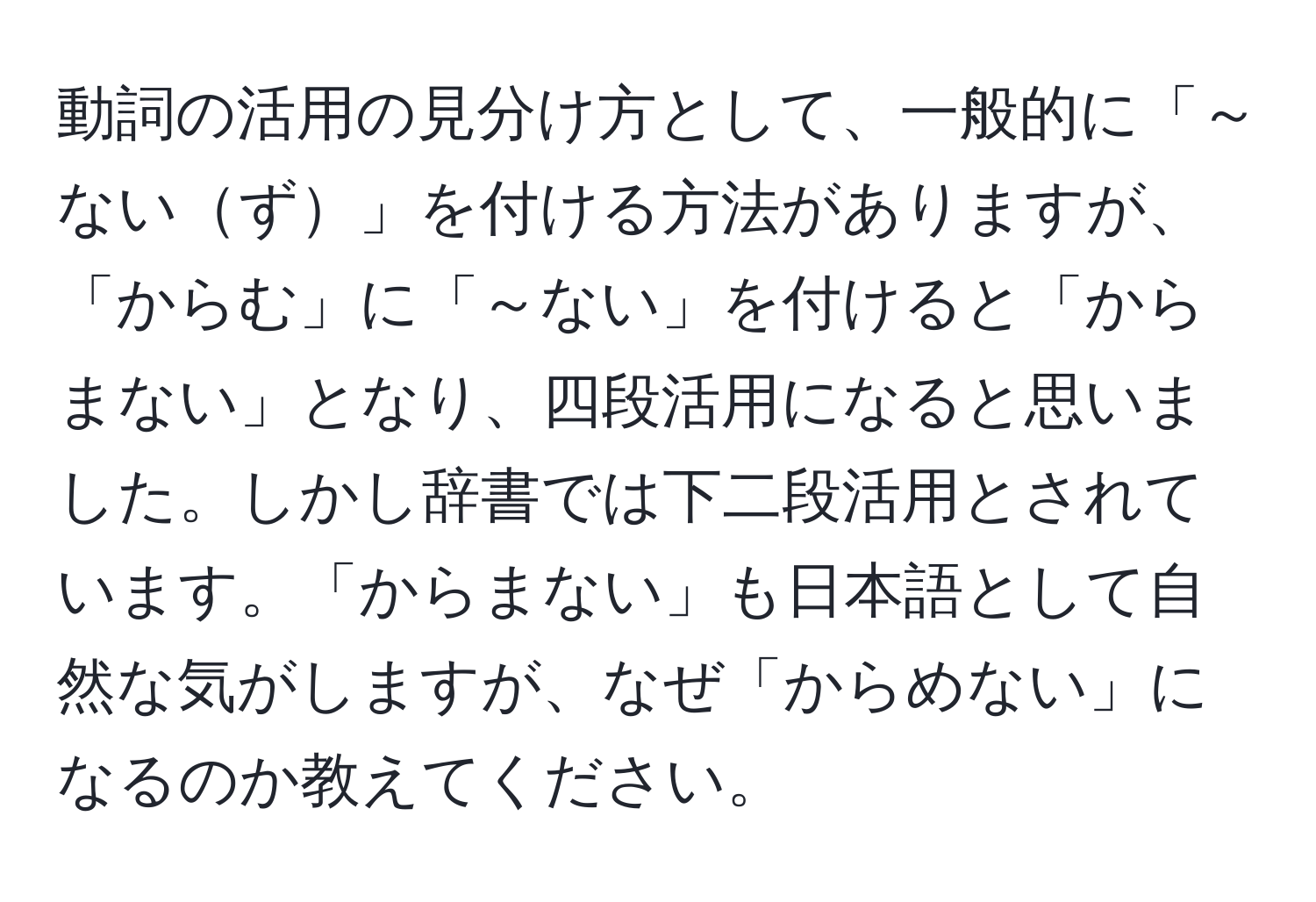 動詞の活用の見分け方として、一般的に「～ないず」を付ける方法がありますが、「からむ」に「～ない」を付けると「からまない」となり、四段活用になると思いました。しかし辞書では下二段活用とされています。「からまない」も日本語として自然な気がしますが、なぜ「からめない」になるのか教えてください。