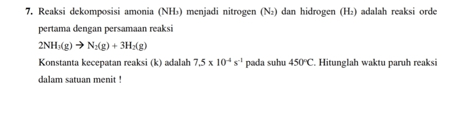 Reaksi dekomposisi amonia (NH₃) menjadi nitrogen (Ν₂) dan hidrogen (H₂) adalah reaksi orde 
pertama dengan persamaan reaksi
2NH_3(g)to N_2(g)+3H_2(g)
Konstanta kecepatan reaksi (k) adalah 7,5* 10^(-4)s^(-1) pada suhu 450°C. Hitunglah waktu paruh reaksi 
dalam satuan menit !