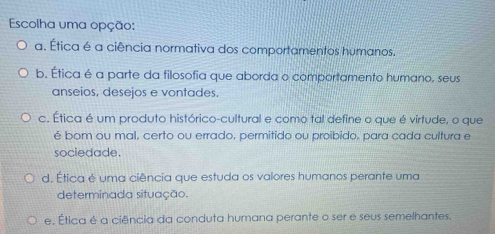 Escolha uma opção:
a. Ética é a ciência normativa dos comportamentos humanos.
b. Ética é a parte da filosofia que aborda o comportamento humano, seus
anseios, desejos e vontades.
c. Ética é um produto histórico-cultural e como tal define o que é virtude, o que
é bom ou mal, certo ou errado, permitido ou proibido, para cada cultura e
sociedade.
d. Ética é uma ciência que estuda os valores humanos perante uma
determinada situação.
e. Ética é a ciência da conduta humana perante o ser e seus semelhantes.