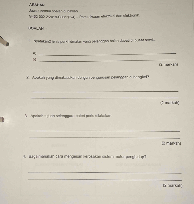 ARAHAN: 
Jawab semua soalan di bawah 
G452-002-2:2018-C08/P(2/4) - Pemeriksaan elektrikal dan elektronik. 
SOALAN : 
1. Nyatakan2 jenis perkhidmatan yang pelanggan boleh dapati di pusat servis. 
a)_ 
b)_ 
(2 markah) 
2. Apakah yang dimaksudkan dengan pengurusan pelanggan di bengkel? 
_ 
_ 
(2 markah) 
3. Apakah tujuan selenggara bateri perlu dilakukan. 
_ 
_ 
(2 markah) 
4. Bagaimanakah cara mengesan kerosakan sistem motor penghidup? 
_ 
_ 
(2 markah)