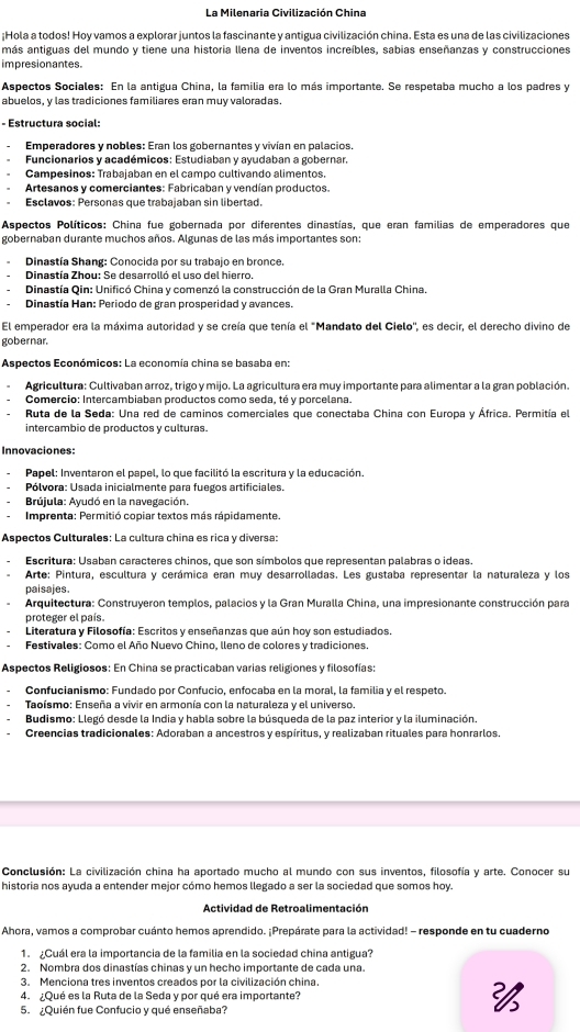 La Milenaria Civilización China
¡Hola a todos! Hoy vamos a explorar juntos la fascinante y antigua civilización china. Esta es una de las civilizaciones
más antiguas del mundo y tiene una historia llena de inventos increíbles, sabias enseñanzas y construcciones
impresionantes.
Aspectos Sociales: En la antigua China, la familia era lo más importante. Se respetaba mucho a los padres y
abuelos, y las tradiciones familiares eran muy valoradas.
- Estructura social:
Emperadores y nobles: Eran los gobernantes y vivían en palacios.
Funcionarios y académicos: Estudiaban y ayudaban a gobernar.
Campesinos: Trabajaban en el campo cultivando alimentos.
Artesanos y comerciantes: Fabricaban y vendían productos.
Esclavos: Personas que trabajaban sin libertad.
Aspectos Políticos: China fue gobernada por diferentes dinastías, que eran familias de emperadores que
gobernaban durante muchos años. Algunas de las más importantes son:
Dinastía Shang: Conocida por su trabajo en bronce.
Dinastía Zhou: Se desarrolló el uso del hierro.
Dinastía Qin: Unificó China y comenzó la construcción de la Gran Muralla China.
Dinastía Han: Periodo de gran prosperidad y avances.
El emperador era la máxima autoridad y se creía que tenía el "Mandato del Cielo'', es decir, el derecho divino de
gobernar.
Aspectos Económicos: La economía china se basaba en:
Agricultura: Cultivaban arroz, trigo y mijo. La agricultura era muy importante para alimentar a la gran población.
Comercio: Intercambiaban productos como seda, té y porcelana.
Ruta de la Seda: Una red de caminos comerciales que conectaba China con Europa y África. Permitía el
intercambio de productos y culturas.
Innovaciones:
Papel: Inventaron el papel, lo que facilitó la escritura y la educación.
Pólvora: Usada inicialmente para fuegos artificiales.
Brújula: Ayudó en la navegación.
. Imprenta: Permitió copiar textos más rápidamente.
Aspectos Culturales: La cultura china es rica y diversa:
Escritura: Usaban caracteres chinos, que son símbolos que representan palabras o ideas.
Arte: Pintura, escultura y cerámica eran muy desarrolladas. Les gustaba representar la naturaleza y los
paisajes.
Arquitectura: Construyeron templos, palacios y la Gran Muralla China, una impresionante construcción para
proteger el país.
Literatura y Filosofía: Escritos y enseñanzas que aún hoy son estudiados.
Festivales: Como el Año Nuevo Chino, lleno de colores y tradiciones.
Aspectos Religiosos: En China se practicaban varias religiones y filosofías:
Confucianismo: Fundado por Confucio, enfocaba en la moral, la familia y el respeto.
Taoísmo: Enseña a vivir en armonía con la naturaleza y el universo.
Budismo: Llegó desde la India y habla sobre la búsqueda de la paz interior y la iluminación.
Creencias tradicionales: Adoraban a ancestros y espíritus, y realizaban rituales para honrarlos.
Conclusión: La civilización china ha aportado mucho al mundo con sus inventos, filosofía y arte. Conocer su
historia nos ayuda a entender mejor cómo hemos llegado a ser la sociedad que somos hoy.
Actividad de Retroalimentación
Ahora, vamos a comprobar cuánto hemos aprendido. ¡Prepárate para la actividad! - responde en tu cuaderno
1. Cuál era la importancia de la familia en la sociedad china antigua?
2. Nombra dos dinastías chinas y un hecho importante de cada una.
3. Menciona tres inventos creados por la civilización china.
4. ¿Qué es la Ruta de la Seda y por qué era importante? 
5. ¿Quién fue Confucio y qué enseñaba?