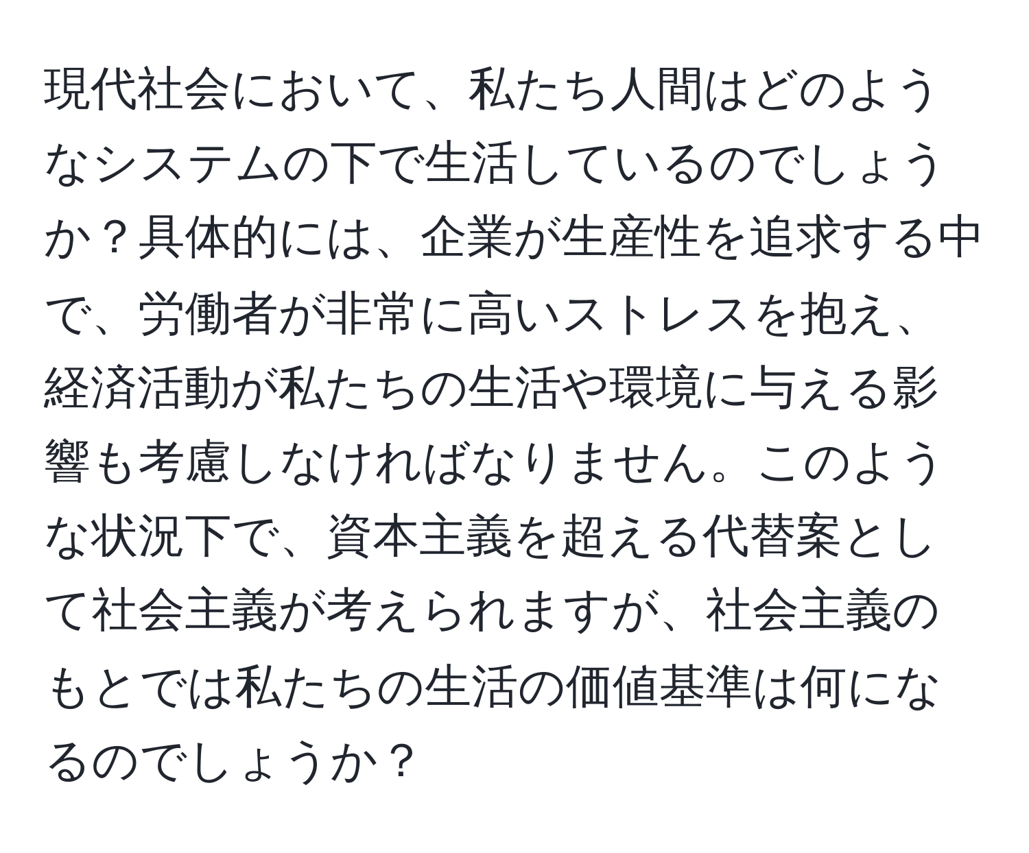 現代社会において、私たち人間はどのようなシステムの下で生活しているのでしょうか？具体的には、企業が生産性を追求する中で、労働者が非常に高いストレスを抱え、経済活動が私たちの生活や環境に与える影響も考慮しなければなりません。このような状況下で、資本主義を超える代替案として社会主義が考えられますが、社会主義のもとでは私たちの生活の価値基準は何になるのでしょうか？