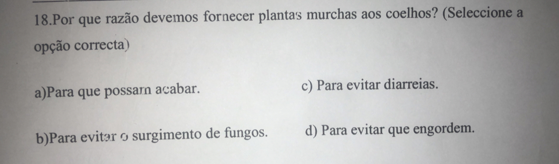 Por que razão devemos fornecer plantas murchas aos coelhos? (Seleccione a
opção correcta)
a)Para que possam acabar. c) Para evitar diarreias.
b)Para evitar o surgimento de fungos. d) Para evitar que engordem.