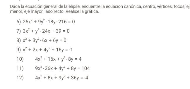 Dada la ecuación general de la elipse, encuentre la ecuación canónica, centro, vértices, focos, ejo 
menor, eje mayor, lado recto. Realice la gráfica. 
6) 25x^2+9y^2-18y-216=0
7) 3x^2+y^2-24x+39=0
8) x^2+3y^2-6x+6y=0
9) x^2+2x+4y^2+16y=-1
10) 4x^2+16x+y^2-8y=4
11) 9x^2-36x+4y^2+8y=104
12) 4x^2+8x+9y^2+36y=-4