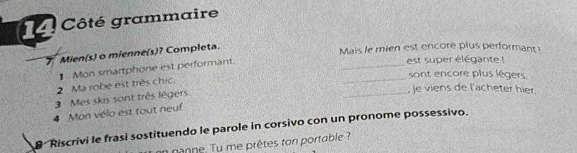 Côté grammaire 
_
7 Mien(s) o mienne(s)? Completa. 
Mais le mien est encore plus performant ! 
_ 
1 Mon smartphone est performant. 
est super élégante ! 
sont encore plus légers. 
_ 
2 Ma robe est très chic. 
3 Mes skis sont très lègers 
je viens de l'acheter hier. 
4 Mon vélo est tout neuf. 
8 Riscrivi le frasi sostituendo le parole in corsivo con un pronome possessivo. 
nanne. Tu me prêtes ton portable ?