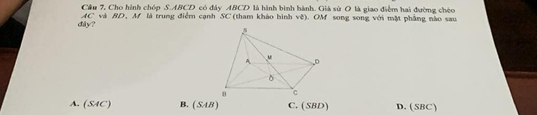 Câu 7, Cho hình chóp S. ABCD có đây ABCD là hình bình hành. Giả sử O là giao điểm hai đường chéo
AC và BD, M là trung điểm cạnh SC (tham khảo hình vẽ). OM song song với mặt phẳng nảo sau
đây?
A. (SAC) B. (SAB) C. ( SBD) D. (SBC)