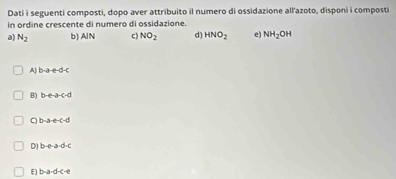 Dati i seguenti composti, dopo aver attribuito il numero di ossidazione all’azoto, disponi i composti
in ordine crescente di numero di ossidazione.
a) N_2 b) AlN c) NO_2 d) HNO_2 e) NH_2OH
A) b-a-e-d-c
B) b-e-a-c-d
b-a-e-c-d
D) b-e-a-d-c
E) b-a-d-c-e