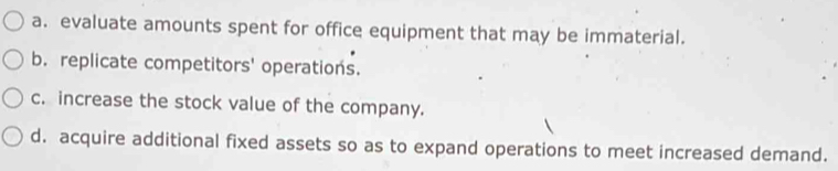 a. evaluate amounts spent for office equipment that may be immaterial.
b. replicate competitors' operations.
c. increase the stock value of the company.
d. acquire additional fixed assets so as to expand operations to meet increased demand.