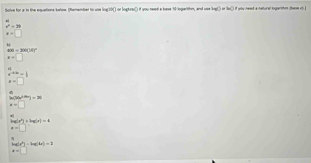 Solve for z in the equations below. [Remember to use log10() or logten() if you need a base 10 logarithm, and use log() or In() if you need a natural logarithm (base c).] 
a)
e^x=29
x=□
b)
400=200(10)^x
x=□
c)
e^(-0.3x)= 1/2 
x=□
d)
ln (50e^(0.99x))=20
x=□
e)
log (x^5)+log (x)=4
x=□°
f)
log (x^5)-log (4x)=2
x=□