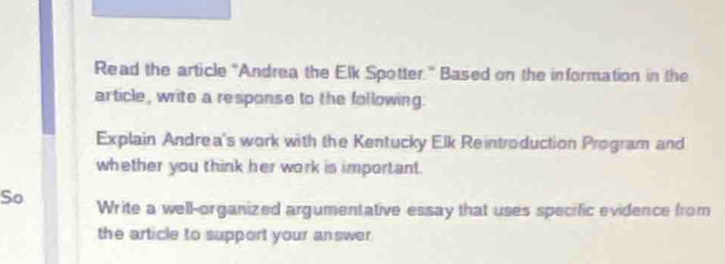 Read the article "Andrea the Elk Spotter." Based on the information in the 
article, write a response to the following. 
Explain Andrea's work with the Kentucky Elk Reintroduction Program and 
whether you think her work is important. 
So Write a well-organized argumentative essay that uses specific evidence from 
the article to support your answer .