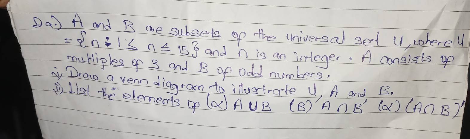 (a A and B are subsets of the universal set U, wherey
= n:1≤ n≤ 15 and n is an icleger. A consists of 
mutiples 9 3 and B of odd numbers, 
Draw a vern diagram to ilustrate U, A and B. 
List the elements op (a) A UB (B)
A∩ B'(alpha )(A∩ B)'