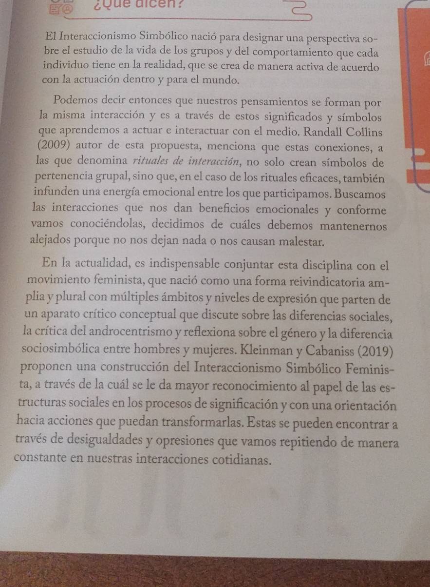 ¿Que dlcen?
El Interaccionismo Simbólico nació para designar una perspectiva so-
bre el estudio de la vida de los grupos y del comportamiento que cada
individuo tiene en la realidad, que se crea de manera activa de acuerdo
con la actuación dentro y para el mundo.
Podemos decir entonces que nuestros pensamientos se forman por
la misma interacción y es a través de estos significados y símbolos
que aprendemos a actuar e interactuar con el medio. Randall Collins
(2009) autor de esta propuesta, menciona que estas conexiones, a
las que denomina rituales de interacción, no solo crean símbolos de
pertenencia grupal, sino que, en el caso de los rituales eficaces, también
infunden una energía emocional entre los que participamos. Buscamos
las interacciones que nos dan beneficios emocionales y conforme
vamos conociéndolas, decidimos de cuáles debemos mantenernos
alejados porque no nos dejan nada o nos causan malestar.
En la actualidad, es indispensable conjuntar esta disciplina con el
movimiento feminista, que nació como una forma reivindicatoria am-
plia y plural con múltiples ámbitos y niveles de expresión que parten de
un aparato crítico conceptual que discute sobre las diferencias sociales,
la crítica del androcentrismo y reflexiona sobre el género y la diferencia
sociosimbólica entre hombres y mujeres. Kleinman y Cabaniss (2019)
proponen una construcción del Interaccionismo Simbólico Feminis-
ta, a través de la cuál se le da mayor reconocimiento al papel de las es-
tructuras sociales en los procesos de significación y con una orientación
hacia acciones que puedan transformarlas. Estas se pueden encontrar a
través de desigualdades y opresiones que vamos repitiendo de manera
constante en nuestras interacciones cotidianas.